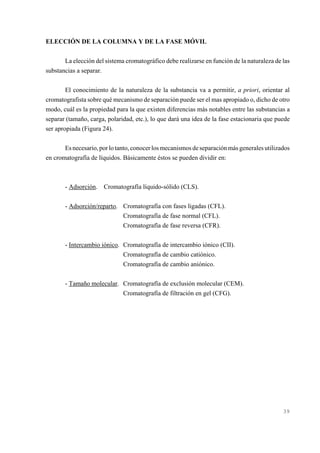 ELECCIÓN DE LA COLUMNA Y DE LA FASE MÓVIL
La elección del sistema cromatográfico debe realizarse en función de la naturaleza de las
substancias a separar.
El conocimiento de la naturaleza de la substancia va a permitir, a priori, orientar al
cromatografista sobre qué mecanismo de separación puede ser el mas apropiado o, dicho de otro
modo, cuál es la propiedad para la que existen diferencias más notables entre las substancias a
separar (tamaño, carga, polaridad, etc.), lo que dará una idea de la fase estacionaria que puede
ser apropiada (Figura 24).
Es necesario, por lo tanto, conocer los mecanismos de separación más generales utilizados
en cromatografía de líquidos. Básicamente éstos se pueden dividir en:

- Adsorción. Cromatografía líquido-sólido (CLS).
- Adsorción/reparto. Cromatografía con fases ligadas (CFL).
Cromatografía de fase normal (CFL).
Cromatografía de fase reversa (CFR).
- Intercambio iónico. Cromatografía de intercambio iónico (CII).
Cromatografía de cambio catiónico.
Cromatografía de cambio aniónico.
- Tamaño molecular. Cromatografía de exclusión molecular (CEM).
Cromatografía de filtración en gel (CFG).

39

 