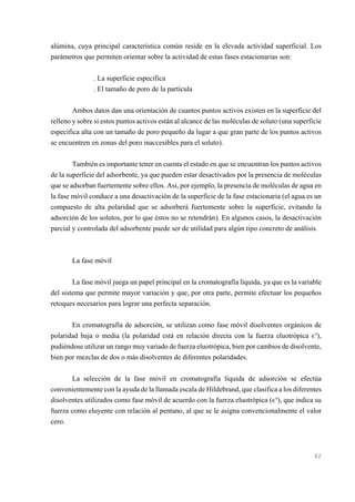 alúmina, cuya principal característica común reside en la elevada actividad superficial. Los
parámetros que permiten orientar sobre la actividad de estas fases estacionarias son:
. La superficie específica
. El tamaño de poro de la partícula
Ambos datos dan una orientación de cuantos puntos activos existen en la superficie del
relleno y sobre si estos puntos activos están al alcance de las moléculas de soluto (una superficie
especifica alta con un tamaño de poro pequeño da lugar a que gran parte de los puntos activos
se encuentren en zonas del poro inaccesibles para el soluto).
También es importante tener en cuenta el estado en que se encuentran los puntos activos
de la superficie del adsorbente, ya que pueden estar desactivados por la presencia de moléculas
que se adsorban fuertemente sobre ellos. Así, por ejemplo, la presencia de moléculas de agua en
la fase móvil conduce a una desactivación de la superficie de la fase estacionaria (el agua es un
compuesto de alta polaridad que se adsorberá fuertemente sobre la superficie, evitando la
adsorción de los solutos, por lo que éstos no se retendrán). En algunos casos, la desactivación
parcial y controlada del adsorbente puede ser de utilidad para algún tipo concreto de análisis.

La fase móvil
La fase móvil juega un papel principal en la cromatografía líquida, ya que es la variable
del sistema que permite mayor variación y que, por otra parte, permite efectuar los pequeños
retoques necesarios para lograr una perfecta separación.
En cromatografía de adsorción, se utilizan como fase móvil disolventes orgánicos de
polaridad baja o media (la polaridad está en relación directa con la fuerza eluotrópica ,o),
pudiéndose utilizar un rango muy variado de fuerza eluotrópica, bien por cambios de disolvente,
bien por mezclas de dos o más disolventes de diferentes polaridades.
La selección de la fase móvil en cromatografía líquida de adsorción se efectúa
convenientemente con la ayuda de la llamada escala de Hildebrand, que clasifica a los diferentes
disolventes utilizados como fase móvil de acuerdo con la fuerza eluotrópica (,o), que indica su
fuerza como eluyente con relación al pentano, al que se le asigna convencionalmente el valor
cero.

42

 