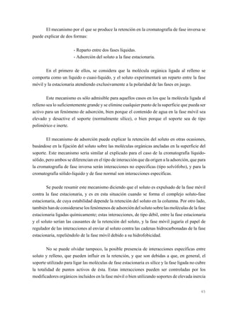 El mecanismo por el que se produce la retención en la cromatografía de fase inversa se
puede explicar de dos formas:
- Reparto entre dos fases líquidas.
- Adsorción del soluto a la fase estacionaria.
En el primero de ellos, se considera que la molécula orgánica ligada al relleno se
comporta como un líquido o cuasi-líquido, y el soluto experimentará un reparto entre la fase
móvil y la estacionaria atendiendo exclusivamente a la polaridad de las fases en juego.
Este mecanismo es sólo admisible para aquellos casos en los que la molécula ligada al
relleno sea lo suficientemente grande y se elimine cualquier punto de la superficie que pueda ser
activo para un fenómeno de adsorción, bien porque el contenido de agua en la fase móvil sea
elevado y desactive el soporte (normalmente sílice), o bien porque el soporte sea de tipo
polimérico e inerte.
El mecanismo de adsorción puede explicar la retención del soluto en otras ocasiones,
basándose en la fijación del soluto sobre las moléculas orgánicas ancladas en la superficie del
soporte. Este mecanismo sería similar al explicado para el caso de la cromatografía líquidosólido, pero ambos se diferencian en el tipo de interacción que da origen a la adsorción, que para
la cromatografía de fase inversa serán interacciones no especificas (tipo solvófobo), y para la
cromatografía sólido-líquido y de fase normal son interacciones específicas.
Se puede resumir este mecanismo diciendo que el soluto es expulsado de la fase móvil
contra la fase estacionaria, y es en esta situación cuando se forma el complejo soluto-fase
estacionaria, de cuya estabilidad depende la retención del soluto en la columna. Por otro lado,
también han de considerarse los fenómenos de adsorción del soluto sobre las moléculas de la fase
estacionaria ligadas químicamente; estas interacciones, de tipo débil, entre la fase estacionaria
y el soluto serían las causantes de la retención del soluto, y la fase móvil jugaría el papel de
regulador de las interacciones al enviar al soluto contra las cadenas hidrocarbonadas de la fase
estacionaria, repeliéndolo de la fase móvil debido a su hidrofobicidad.
No se puede olvidar tampoco, la posible presencia de interacciones específicas entre
soluto y relleno, que pueden influir en la retención, y que son debidas a que, en general, el
soporte utilizado para ligar las moléculas de fase estacionaria es sílice y la fase ligada no cubre
la totalidad de puntos activos de ésta. Estas interacciones pueden ser controladas por los
modificadores orgánicos incluidos en la fase móvil o bien utilizando soportes de elevada inercia

45

 
