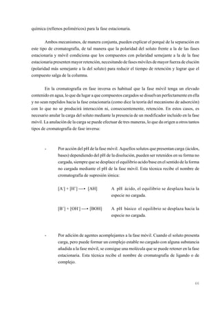 química (rellenos poliméricos) para la fase estacionaria.
Ambos mecanismos, de manera conjunta, pueden explicar el porqué de la separación en
este tipo de cromatografía, de tal manera que la polaridad del soluto frente a la de las fases
estacionaria y móvil condiciona que los compuestos con polaridad semejante a la de la fase
estacionaria presenten mayor retención, necesitando de fases móviles de mayor fuerza de elución
(polaridad más semejante a la del soluto) para reducir el tiempo de retención y lograr que el
compuesto salga de la columna.
En la cromatografía en fase inversa es habitual que la fase móvil tenga un elevado
contenido en agua, lo que da lugar a que compuestos cargados se disuelvan perfectamente en ella
y no sean repelidos hacia la fase estacionaría (como dice la teoría del mecanismo de adsorción)
con lo que no se producirá interacción ni, consecuentemente, retención. En estos casos, es
necesario anular la carga del soluto mediante la presencia de un modificador incluido en la fase
móvil. La anulación de la carga se puede efectuar de tres maneras, lo que da origen a otros tantos
tipos de cromatografía de fase inversa:

-

Por acción del pH de la fase móvil. Aquellos solutos que presentan carga (ácidos,
bases) dependiendo del pH de la disolución, pueden ser retenidos en su forma no
cargada, siempre que se desplace el equilibrio acido/base en el sentido de la forma
no cargada mediante el pH de la fase móvil. Esta técnica recibe el nombre de
cromatografía de supresión iónica:
[A-] + [H+] ))< [AH]

[B+] + [OH-] ))< [BOH]

-

A pH ácido, el equilibrio se desplaza hacia la
especie no cargada.
A pH básico el equilibrio se desplaza hacia la
especie no cargada.

Por adición de agentes acomplejantes a la fase móvil. Cuando el soluto presenta
carga, pero puede formar un complejo estable no cargado con alguna substancia
añadida a la fase móvil, se consigue una molécula que se puede retener en la fase
estacionaria. Esta técnica recibe el nombre de cromatografía de ligando o de
complejo.

46

 
