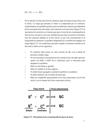 [S] + [C] )))-< [SC]

-

Por la adición a la fase móvil de un contraion capaz de formar un par iónico con
el soluto. La carga que presenta el soluto es compensada por un contraion,
manteniéndose un equilibrio químico entre las diferentes especies que dependerá
de las concentraciones del soluto y del contraion en la fase móvil (figura 27). El
mecanismo de retención es el mismo que para el resto de las cromatografías de
fase inversa, solo que en este caso, también hay que tener en cuenta la concentración del contraion añadido en la fase móvil, ya que esta concentración es la
responsable de mantener el equilibrio desplazado en el sentido del complejo sin
carga (figura 27). Las condiciones que debe cumplir el contraion incluido en la
fase móvil, deben ser las siguientes:

S
S

S
S
S
S
S

El contraion debe poseer un valor extremo de pK, con el objeto de
presentar siempre carga.
No son necesarias concentraciones de contraion muy elevadas (generalmente con 0,003 a 0,005 M es suficiente), pero si suficientes para
desplazar el equilibrio.
Debe ser univalente y aprótido.
Debe ser soluble en la fase orgánica.
No debe formar agregados o producir equilibrios secundarios.
No debe interferir con el sistema de detección.
Debe ser compatible químicamente con la fase estacionaria, con la fase
móvil y con el soporte de la fase estacionaria (sílice).

Figura 27.- Mecanismo de la cromatografía de pares de iones
47

 