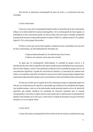 Esta técnica se denomina cromatografía de pares de iones y su utilización está muy
extendida.

La fase estacionaria
Como en el caso de la cromatografía líquido-sólido, la naturaleza de la fase estacionaria
influye en la selectividad del sistema cromatográfico. En la cromatografía de fases ligadas, la
polaridad de la fase estacionaria puede ser seleccionada entre una mayor variedad, atendiendo
al grupo funcional que se liga químicamente al soporte (Tabla V), cadenas cortas (C-8), cadenas
largas (C-18) u otros grupos funcionales.
Si bien es cierto que con las fases ligadas se dispone de más versatilidad en la elección
de fases estacionarias, las más habitualmente utilizadas son:
- Cadenas hidrocarbonadas de 18 carbonos para fase inversa.
- Cadenas con extremos amino para fase normal.
Al igual que en cromatografía sólido-líquido, la cantidad de grupos activos y la
distribución de éstos sobre la superficie del soporte condicionan la calidad de la fase estacionaria.
Para las fases ligadas, existen varios parámetros indicativos de la cantidad de grupos activos: la
concentración superficial, el grado de conversión de silanoles y el porcentaje de carbono total
relativo a la superficie especifica. En todos los casos no son valores que permitan comparar fases
estacionarias aparentemente iguales, pero son un indicativo de la actividad de la fase estacionaria.
No hay que olvidar que el soporte de la fase estacionaria juega un importante papel, no
sólo por sus características de superficie y porosidad, que influyen en la cantidad de fase ligada,
sino también porque, como ya se ha mencionado, puede presentar puntos activos de adsorción
específica que pueden modificar los resultados de retención esperados para el sistema
cromatográfico; este hecho es lógico, pues la mayor parte de los soportes para cromatografía de
líquidos están basados en la sílice que, si bien tiene la ventaja de presentar una gran resistencia
mecánica, no es un soporte inerte

La fase móvil
La fase móvil para cromatografía de fase normal recibe las mismas consideraciones que

48

 