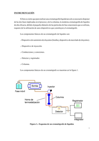 INSTRUMENTACIÓN
Si bien es cierto que para realizar una cromatografía líquida tan solo es necesario disponer
de las dos fases implicadas en el proceso y de la columna, la moderna cromatografía de líquidos
de alta eficacia, debido al pequeño diámetro de las partículas de fase estacionaria que se utilizan,
requiere de la utilización de unos dispositivos que constituyen el cromatógrafo.
Los componentes básicos de un cromatógrafo de líquidos son:
.- Dispositivo de suministro de eluyentes (bomba y dispositivo de mezclado de eluyentes).
.- Dispositivo de inyección.
.- Conducciones y conexiones.
.- Detector y registrador.
.- Columna.
Los componentes básicos de un cromatógrafo se muestran en la figura 1.

Figura 1.- Esquema de un cromatógrafo de líquidos
4

 
