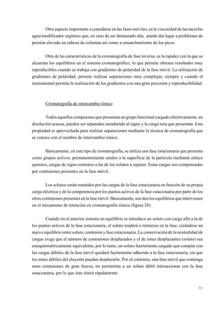 Otro aspecto importante a considerar en las fases móviles, es la viscosidad de las mezclas
agua/modificador orgánico que, en caso de ser demasiado alta, puede dar lugar a problemas de
presión elevada en cabeza de columna así como a ensanchamiento de los picos.
Otra de las características de la cromatografía de fase inversa, es la rapidez con la que se
alcanzan los equilibrios en el sistema cromatográfico, lo que permite obtener resultados muy
reproducibles cuando se trabaja con gradientes de polaridad de la fase móvil. La utilización de
gradientes de polaridad, permite realizar separaciones muy complejas, siempre y cuando el
instrumental permita la realización de los gradientes con una gran precisión y reproducibilidad.

Cromatografía de intercambio iónico
Todos aquellos compuestos que presentan un grupo funcional cargado eléctricamente, en
disolución acuosa, pueden ser separados atendiendo al signo y la carga neta que presentan. Esta
propiedad es aprovechada para realizar separaciones mediante la técnica de cromatografía que
se conoce con el nombre de intercambio iónico.
Básicamente, en este tipo de cromatografía, se utiliza una fase estacionaria que presenta
como grupos activos, permanentemente unidos a la superficie de la partícula mediante enlace
químico, cargas de signo contrario a las de los solutos a separar. Estas cargas son compensadas
por contraiones presentes en la fase móvil.
Los solutos serán retenidos por las cargas de la fase estacionaria en función de su propia
carga eléctrica y de la competencia por los puntos activos de la fase estacionaria por parte de los
otros contraiones presentes en la fase móvil. Básicamente, son dos los equilibrios que intervienen
en el mecanismo de retención en cromatografía iónica (figura 28).
Cuando en el anterior sistema en equilibrio se introduce un soluto con carga afín a la de
los puntos activos de la fase estacionaria, el soluto tenderá a retenerse en la fase, creándose un
nuevo equilibrio entre soluto, contraion y fase estacionaria. La conservación de la neutralidad de
cargas exige que el número de contraiones desplazados y el de iones desplazantes (soluto) sea
estequiométricamente equivalente, por lo tanto, un soluto fuertemente cargado que compite con
las cargas débiles de la fase móvil quedará fuertemente adherido a la fase estacionaria, sin que
los iones débiles del eluyente puedan desplazarlo. Por el contrario, una fase móvil que contenga
unos contraiones de gran fuerza, no permitirán a un soluto débil interaccionar con la fase
estacionaria, por lo que éste eluirá rápidamente.

50

 