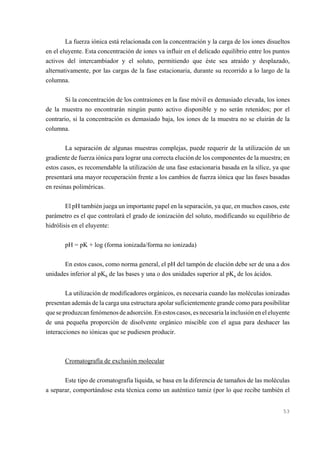 La fuerza iónica está relacionada con la concentración y la carga de los iones disueltos
en el eluyente. Esta concentración de iones va influir en el delicado equilibrio entre los puntos
activos del intercambiador y el soluto, permitiendo que éste sea atraído y desplazado,
alternativamente, por las cargas de la fase estacionaria, durante su recorrido a lo largo de la
columna.
Si la concentración de los contraiones en la fase móvil es demasiado elevada, los iones
de la muestra no encontrarán ningún punto activo disponible y no serán retenidos; por el
contrario, si la concentración es demasiado baja, los iones de la muestra no se eluirán de la
columna.
La separación de algunas muestras complejas, puede requerir de la utilización de un
gradiente de fuerza iónica para lograr una correcta elución de los componentes de la muestra; en
estos casos, es recomendable la utilización de una fase estacionaria basada en la sílice, ya que
presentará una mayor recuperación frente a los cambios de fuerza iónica que las fases basadas
en resinas poliméricas.
El pH también juega un importante papel en la separación, ya que, en muchos casos, este
parámetro es el que controlará el grado de ionización del soluto, modificando su equilibrio de
hidrólisis en el eluyente:
pH = pK + log (forma ionizada/forma no ionizada)
En estos casos, como norma general, el pH del tampón de elución debe ser de una a dos
unidades inferior al pKb de las bases y una o dos unidades superior al pKa de los ácidos.
La utilización de modificadores orgánicos, es necesaria cuando las moléculas ionizadas
presentan además de la carga una estructura apolar suficientemente grande como para posibilitar
que se produzcan fenómenos de adsorción. En estos casos, es necesaria la inclusión en el eluyente
de una pequeña proporción de disolvente orgánico miscible con el agua para deshacer las
interacciones no iónicas que se pudiesen producir.

Cromatografía de exclusión molecular
Este tipo de cromatografía líquida, se basa en la diferencia de tamaños de las moléculas
a separar, comportándose esta técnica como un auténtico tamiz (por lo que recibe también el

53

 
