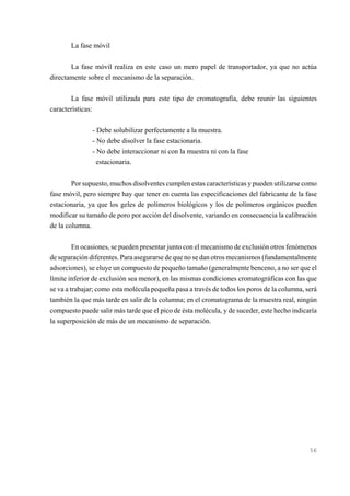 La fase móvil
La fase móvil realiza en este caso un mero papel de transportador, ya que no actúa
directamente sobre el mecanismo de la separación.
La fase móvil utilizada para este tipo de cromatografía, debe reunir las siguientes
características:
- Debe solubilizar perfectamente a la muestra.
- No debe disolver la fase estacionaria.
- No debe interaccionar ni con la muestra ni con la fase
estacionaria.
Por supuesto, muchos disolventes cumplen estas características y pueden utilizarse como
fase móvil, pero siempre hay que tener en cuenta las especificaciones del fabricante de la fase
estacionaria, ya que los geles de polímeros biológicos y los de polímeros orgánicos pueden
modificar su tamaño de poro por acción del disolvente, variando en consecuencia la calibración
de la columna.
En ocasiones, se pueden presentar junto con el mecanismo de exclusión otros fenómenos
de separación diferentes. Para asegurarse de que no se dan otros mecanismos (fundamentalmente
adsorciones), se eluye un compuesto de pequeño tamaño (generalmente benceno, a no ser que el
límite inferior de exclusión sea menor), en las mismas condiciones cromatográficas con las que
se va a trabajar; como esta molécula pequeña pasa a través de todos los poros de la columna, será
también la que más tarde en salir de la columna; en el cromatograma de la muestra real, ningún
compuesto puede salir más tarde que el pico de ésta molécula, y de suceder, este hecho indicaría
la superposición de más de un mecanismo de separación.

56

 