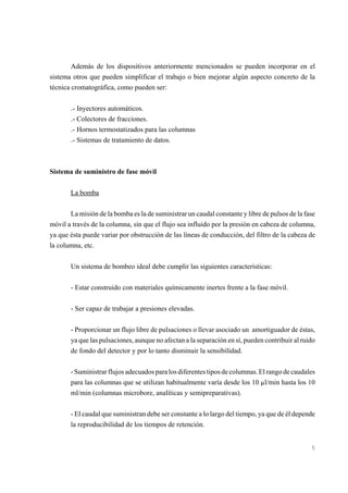 Además de los dispositivos anteriormente mencionados se pueden incorporar en el
sistema otros que pueden simplificar el trabajo o bien mejorar algún aspecto concreto de la
técnica cromatográfica, como pueden ser:
.- Inyectores automáticos.
.- Colectores de fracciones.
.- Hornos termostatizados para las columnas
.- Sistemas de tratamiento de datos.

Sistema de suministro de fase móvil
La bomba
La misión de la bomba es la de suministrar un caudal constante y libre de pulsos de la fase
móvil a través de la columna, sin que el flujo sea influido por la presión en cabeza de columna,
ya que ésta puede variar por obstrucción de las líneas de conducción, del filtro de la cabeza de
la columna, etc.
Un sistema de bombeo ideal debe cumplir las siguientes características:
- Estar construido con materiales químicamente inertes frente a la fase móvil.
- Ser capaz de trabajar a presiones elevadas.
- Proporcionar un flujo libre de pulsaciones o llevar asociado un amortiguador de éstas,
ya que las pulsaciones, aunque no afectan a la separación en sí, pueden contribuir al ruido
de fondo del detector y por lo tanto disminuir la sensibilidad.
- Suministrar flujos adecuados para los diferentes tipos de columnas. El rango de caudales
para las columnas que se utilizan habitualmente varía desde los 10 :l/min hasta los 10
ml/min (columnas microbore, analíticas y semipreparativas).
- El caudal que suministran debe ser constante a lo largo del tiempo, ya que de él depende
la reproducibilidad de los tiempos de retención.

5

 