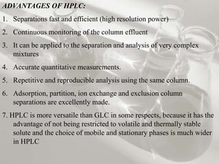 ADVANTAGES OF HPLC: 
1. Separations fast and efficient (high resolution power) 
2. Continuous monitoring of the column effluent 
3. It can be applied to the separation and analysis of very complex 
mixtures 
4. Accurate quantitative measurements. 
5. Repetitive and reproducible analysis using the same column. 
6. Adsorption, partition, ion exchange and exclusion column 
separations are excellently made. 
7. HPLC is more versatile than GLC in some respects, because it has the 
advantage of not being restricted to volatile and thermally stable 
solute and the choice of mobile and stationary phases is much wider 
in HPLC 
 