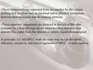 •These components are separated from one another by the column 
packing that involves various chemical and/or physical interactions 
between their molecules and the packing particles. 
•These separated components are detected at the exit of this tube 
(column) by a flow-through device (detector) that measures their 
amount.The output from the detector is called a liquid chromatogram 
In principle, LC and HPLC work the same way except the speed , 
efficiency, sensitivity and ease of operation of HPLC is vastly superior . 
 