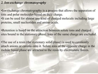 2. Ion-exchange chromatography 
•Ion exchange chromatography is a process that allows the separation of 
ions and polar molecules based on their charge. 
•It can be used for almost any kind of charged molecule including large 
proteins, small nucleotides and amino acids. 
•Retention is based on the attraction between solute ions and charged 
sites bound to the stationary phase. Ions of the same charge are excluded. 
•The use of a resin (the stationary solid phase) is used to covalently 
attach anions or cations onto it. Solute ions of the opposite charge in the 
mobile liquid phase are attracted to the resin by electrostatic forces. 
. 
 