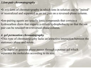 3.Ion-pair chromatography 
•It is a form of chromatography in which ions in solution can be "paired" 
or neutralized and separated as an ion pair on a reversed-phase column. 
•Ion-pairing agents are usually ionic compounds that contain a 
hydrocarbon chain that imparts a certain hydrophobacity so that the ion 
pair can be retained on a reversed-phase column. 
4. gel permeation chromatography 
•This type of chromatography lacks an attractive interaction between the 
stationary phase and solute. 
•The liquid or gaseous phase passes through a porous gel which 
separates the molecules according to its size. 
 