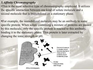 5.Affinity Chromatography 
•This is the most selective type of chromatography employed. It utilizes 
the specific interaction between one kind of solute molecule and a 
second molecule that is immobilized on a stationary phase. 
For example, the immobilized molecule may be an antibody to some 
specific protein. When solute containing a mixture of proteins are passed 
by this molecule, only the specific protein is reacted to this antibody, 
binding it to the stationary phase. This protein is later extracted by 
changing the ionic strength or pH. 
 