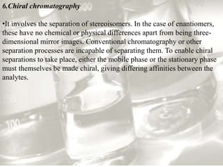 6.Chiral chromatography 
•It involves the separation of stereoisomers. In the case of enantiomers, 
these have no chemical or physical differences apart from being three-dimensional 
mirror images. Conventional chromatography or other 
separation processes are incapable of separating them. To enable chiral 
separations to take place, either the mobile phase or the stationary phase 
must themselves be made chiral, giving differing affinities between the 
analytes. 
 