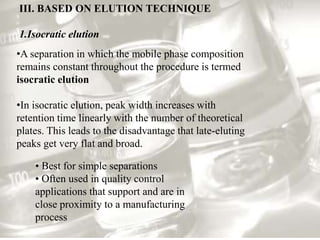 III. BASED ON ELUTION TECHNIQUE 
1.Isocratic elution 
•A separation in which the mobile phase composition 
remains constant throughout the procedure is termed 
isocratic elution 
•In isocratic elution, peak width increases with 
retention time linearly with the number of theoretical 
plates. This leads to the disadvantage that late-eluting 
peaks get very flat and broad. 
• Best for simple separations 
• Often used in quality control 
applications that support and are in 
close proximity to a manufacturing 
process 
 
