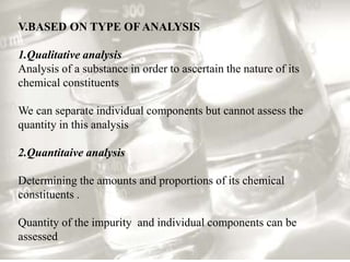 V.BASED ON TYPE OF ANALYSIS 
1.Qualitative analysis 
Analysis of a substance in order to ascertain the nature of its 
chemical constituents 
We can separate individual components but cannot assess the 
quantity in this analysis 
2.Quantitaive analysis 
Determining the amounts and proportions of its chemical 
constituents . 
Quantity of the impurity and individual components can be 
assessed 
 