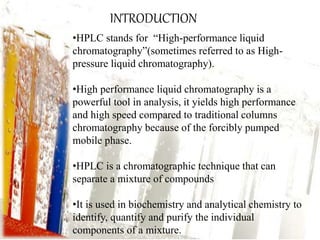 INTRODUCTION 
•HPLC stands for “High-performance liquid 
chromatography”(sometimes referred to as High-pressure 
liquid chromatography). 
•High performance liquid chromatography is a 
powerful tool in analysis, it yields high performance 
and high speed compared to traditional columns 
chromatography because of the forcibly pumped 
mobile phase. 
•HPLC is a chromatographic technique that can 
separate a mixture of compounds 
•It is used in biochemistry and analytical chemistry to 
identify, quantify and purify the individual 
components of a mixture. 
 