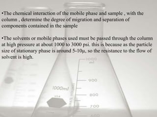 •The chemical interaction of the mobile phase and sample , with the 
column , determine the degree of migration and separation of 
components contained in the sample 
•The solvents or mobile phases used must be passed through the column 
at high pressure at about 1000 to 3000 psi. this is because as the particle 
size of stationary phase is around 5-10μ, so the resistance to the flow of 
solvent is high. 
 