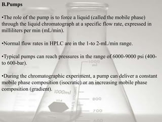 B.Pumps 
•The role of the pump is to force a liquid (called the mobile phase) 
through the liquid chromatograph at a specific flow rate, expressed in 
milliliters per min (mL/min). 
•Normal flow rates in HPLC are in the 1-to 2-mL/min range. 
•Typical pumps can reach pressures in the range of 6000-9000 psi (400- 
to 600-bar). 
•During the chromatographic experiment, a pump can deliver a constant 
mobile phase composition (isocratic) or an increasing mobile phase 
composition (gradient). 
 