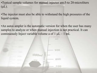 •Typical sample volumes for manual injector are 5-to 20-microliters 
(μL). 
•The injector must also be able to withstand the high pressures of the 
liquid system. 
•An autos ampler is the automatic version for when the user has many 
samples to analyze or when manual injection is not practical. It can 
continuously Inject variable volume a of 1 μL – 1 mL 
 
