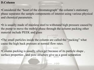 D.Column 
•Considered the “heart of the chromatograph” the column’s stationary 
phase separates the sample components of interest using various physical 
and chemical parameters. 
•It is usually made of stainless steel to withstand high pressure caused by 
the pump to move the mobile phase through the column packing other 
material include PEEK and glass 
•The small particles inside the column are called the “packing” what 
cause the high back pressure at normal flow rates. 
•Column packing is usually silica gel because of its particle shape , 
surface properties , and pore structure give us a good separation 
 