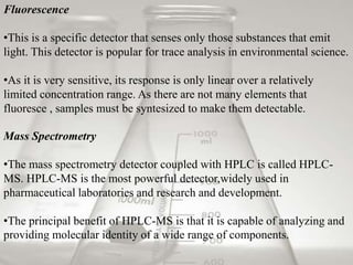 Fluorescence 
•This is a specific detector that senses only those substances that emit 
light. This detector is popular for trace analysis in environmental science. 
•As it is very sensitive, its response is only linear over a relatively 
limited concentration range. As there are not many elements that 
fluoresce , samples must be syntesized to make them detectable. 
Mass Spectrometry 
•The mass spectrometry detector coupled with HPLC is called HPLC-MS. 
HPLC-MS is the most powerful detector,widely used in 
pharmaceutical laboratories and research and development. 
•The principal benefit of HPLC-MS is that it is capable of analyzing and 
providing molecular identity of a wide range of components. 
 