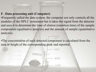 F . Data processing unit (Computer) 
•Frequently called the data system, the computer not only controls all the 
modules of the HPLC instrument but it takes the signal from the detector 
and uses it to determine the time of elution (retention time) of the sample 
components (qualitative analysis) and the amount of sample (quantitative 
analysis). 
•The concentration of each detected component is calculated from the 
area or height of the corresponding peak and reported. 
 