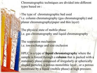 Chromatographic techniques are divided into different 
types based on : 
The type of chromatographic bed used 
i.e. column chromatography (gas chromatography) and 
planar chromatography(paper and thin layer) 
The physical state of mobile phase 
i.e. gas chromatography and liquid chromatography 
The separation mechanism 
i.e. ion-exchange and size exclusion 
HPLC is a type of liquid chromatography where the 
sample is forced through a column that is packed with a 
stationary phase composed of irregularly or spherically 
shaped particles, a porous monolithic layer , or a porous 
membrane by a liquid (mobile phase) at high pressure. 
 