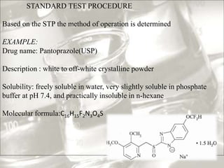 STANDARD TEST PROCEDURE 
Based on the STP the method of operation is determined 
EXAMPLE: 
Drug name: Pantoprazole(USP) 
Description : white to off-white crystalline powder 
Solubility: freely soluble in water, very slightly soluble in phosphate 
buffer at pH 7.4, and practically insoluble in n-hexane 
Molecular formula:C16H15F2N3O4S 
 