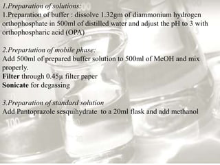 1.Preparation of solutions: 
1.Preparation of buffer : dissolve 1.32gm of diammonium hydrogen 
orthophosphate in 500ml of distilled water and adjust the pH to 3 with 
orthophospharic acid (OPA) 
2.Prepartation of mobile phase: 
Add 500ml of prepared buffer solution to 500ml of MeOH and mix 
properly. 
Filter through 0.45μ filter paper 
Sonicate for degassing 
3.Preparation of standard solution 
Add Pantoprazole sesquihydrate to a 20ml flask and add methanol 
 