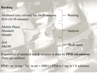 Washing 
-Methanol (any solvent) for 10-30 minutes Washing 
-H20 (10-30 minutes) 
-Mobile Phase 
-Standard Analysis 
-Sample 
-H20 
-MeOH 
Wash again 
Preparation of standard and & samples is done by PPM calculations 
(Parts per million) 
PPM= wt. in mg / Vol. in ml.× 1000 (1 PPM is 1 mg in 1 lt solution) 
 