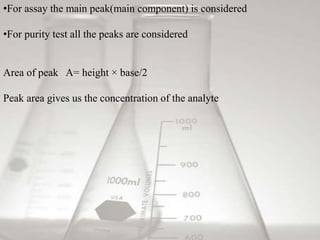 •For assay the main peak(main component) is considered 
•For purity test all the peaks are considered 
Area of peak A= height × base/2 
Peak area gives us the concentration of the analyte 
 