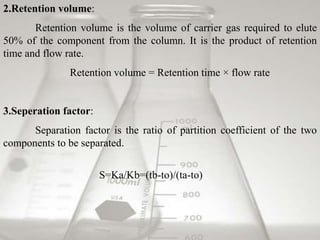 2.Retention volume: 
Retention volume is the volume of carrier gas required to elute 
50% of the component from the column. It is the product of retention 
time and flow rate. 
Retention volume = Retention time × flow rate 
3.Seperation factor: 
Separation factor is the ratio of partition coefficient of the two 
components to be separated. 
S=Ka/Kb=(tb-to)/(ta-to) 
 