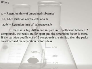 Where 
to = Retention time of unretained substance 
Ka, Kb = Partition coefficients of a, b 
ta, tb = Retention time of substance a, b 
If there is a big difference in partition coefficient between 2 
compounds, the peaks are far apart and the separation factor is more. 
If the partition coefficient of 2 compounds are similar, then the peaks 
are closer and the separation factor is less. 
 