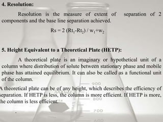 4. Resolution: 
Resolution is the measure of extent of separation of 2 
components and the base line separation achieved. 
Rs = 2 (Rt1-Rt2) / w1+w2 
5. Height Equivalent to a Theoretical Plate (HETP): 
A theoretical plate is an imaginary or hypothetical unit of a 
column where distribution of solute between stationary phase and mobile 
phase has attained equilibrium. It can also be called as a functional unit 
of the column. 
A theoretical plate can be of any height, which describes the efficiency of 
separation. If HETP is less, the column is more efficient. If HETP is more, 
the column is less efficient. 
. 
 