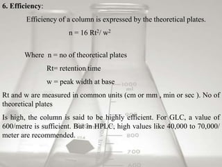 6. Efficiency: 
Efficiency of a column is expressed by the theoretical plates. 
n = 16 Rt2/ w2 
Where n = no of theoretical plates 
Rt= retention time 
w = peak width at base 
Rt and w are measured in common units (cm or mm , min or sec ). No of 
theoretical plates 
Is high, the column is said to be highly efficient. For GLC, a value of 
600/metre is sufficient. But in HPLC, high values like 40,000 to 70,000/ 
meter are recommended. 
 
