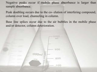 Negative peaks occur if mobile phase absorbance is larger than 
sample absorbance. 
Peak doubling occurs due to the co- elution of interfering compound, 
column over load, channeling in column. 
Base line spikes occur due to the air bubbles in the mobile phase 
and/or detector, column deterioration. 
 