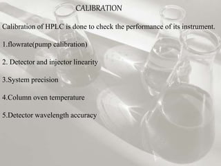 CALIBRATION 
Calibration of HPLC is done to check the performance of its instrument. 
1.flowrate(pump calibration) 
2. Detector and injector linearity 
3.System precision 
4.Column oven temperature 
5.Detector wavelength accuracy 
 