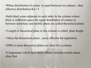 •When distribution of solute is equal between two phases , then 
effective distribution Kd =1 
•Individual zones adjacent to each other in the column where 
there is sufficient space for equal distribution of solutes in 
between stationary and mobile phase are called theoretical plates 
• Length of theoretical plate in the column is called plate height 
• More the theoretical plates , more efficient the separation 
•2000 or more theoretical plates are ideal for a column 
•Components which have more affinity towards mobile phase 
elute first 
 