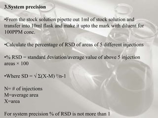 3.System precision 
•From the stock solution pipette out 1ml of stock solution and 
transfer into 10ml flask and make it upto the mark with diluent for 
100PPM conc. 
•Calculate the percentage of RSD of areas of 5 different injections 
•% RSD = standard deviation/average value of above 5 injection 
areas × 100 
•Where SD = √ Ʃ(X-M) ²/n-1 
N= # of injections 
M=average area 
X=area 
For system precision % of RSD is not more than 1 
 