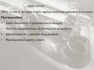 Applications 
HPLC is one of the most widely applied analytical separation techniques. 
Pharmaceutical: 
• Tablet dissolution of pharmaceutical dosages. 
• Shelf life determinations of pharmaceutical products. 
• Identification of counterfeit drug products. 
• Pharmaceutical quality control. 
 