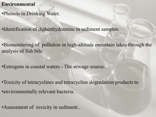 Environmental 
•Phenols in Drinking Water. 
•Identification of diphenhydramine in sediment samples. 
•Biomonitering of pollution in high-altitude mountain lakes through the 
analysis of fish bile. 
•Estrogens in coastal waters - The sewage source. 
•Toxicity of tetracyclines and tetracycline degradation products to 
•environmentally relevant bacteria. 
•Assessment of toxicity in sediment.. 
 
