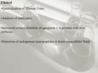 Clinical 
•Quantification of Human Urine. 
•Analysis of antibiotics. 
•Increased urinary excretion of aquaporin 2 in patients with liver 
cirrhosis. 
•Detection of endogenous neuropeptides in brain extracellular fluids. 
 
