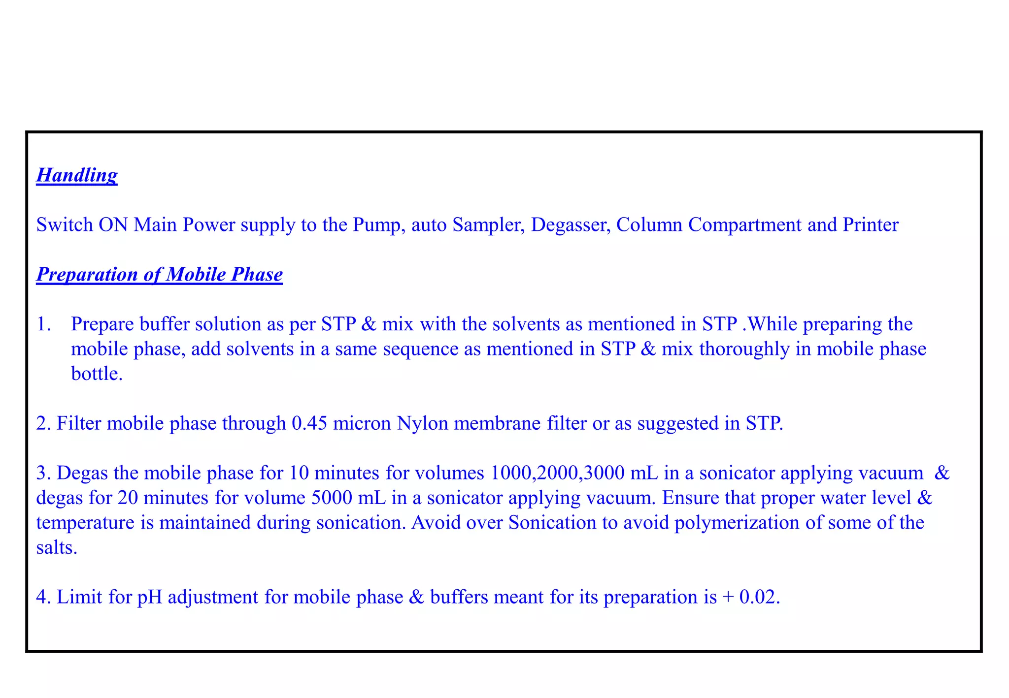 Handling 
Switch ON Main Power supply to the Pump, auto Sampler, Degasser, Column Compartment and Printer 
Preparation of Mobile Phase 
1.Prepare buffer solution as per STP & mix with the solvents as mentioned in STP .While preparing the mobile phase, add solvents in a same sequence as mentioned in STP & mix thoroughly in mobile phase bottle. 
2. Filter mobile phase through 0.45 micron Nylon membrane filter or as suggested in STP. 
3. Degas the mobile phase for 10 minutes for volumes 1000,2000,3000 mLin a sonicatorapplying vacuum & degas for 20 minutes for volume 5000 mLin a sonicatorapplying vacuum. Ensure that proper water level & temperature is maintained during sonication. Avoid over Sonication to avoid polymerization of some of the salts. 
4. Limit for pH adjustment for mobile phase & buffers meant for its preparation is + 0.02.  