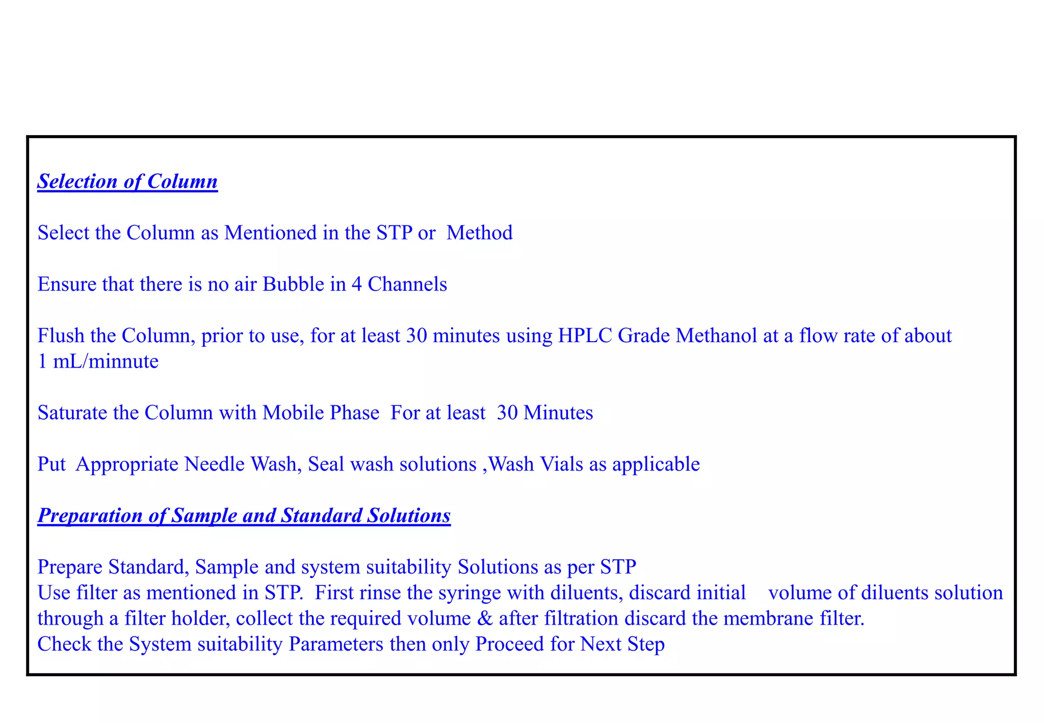 Selection of Column 
Select the Column as Mentioned in the STPor Method 
Ensure that there is no air Bubble in 4 Channels 
Flush the Column, prior to use, for at least 30 minutes using HPLC Grade Methanol at a flow rate of about 
1 mL/minnute 
Saturate the Column with Mobile Phase For at least 30 Minutes 
Put Appropriate Needle Wash, Seal wash solutions ,Wash Vials as applicable 
Preparation of Sample and Standard Solutions 
Prepare Standard, Sample and system suitability Solutions as per STP 
Use filter as mentioned in STP. First rinse the syringe with diluents, discard initial volume of diluents solution through a filter holder, collect the required volume & after filtration discard the membrane filter. 
Check the System suitability Parameters then only Proceed for Next Step  