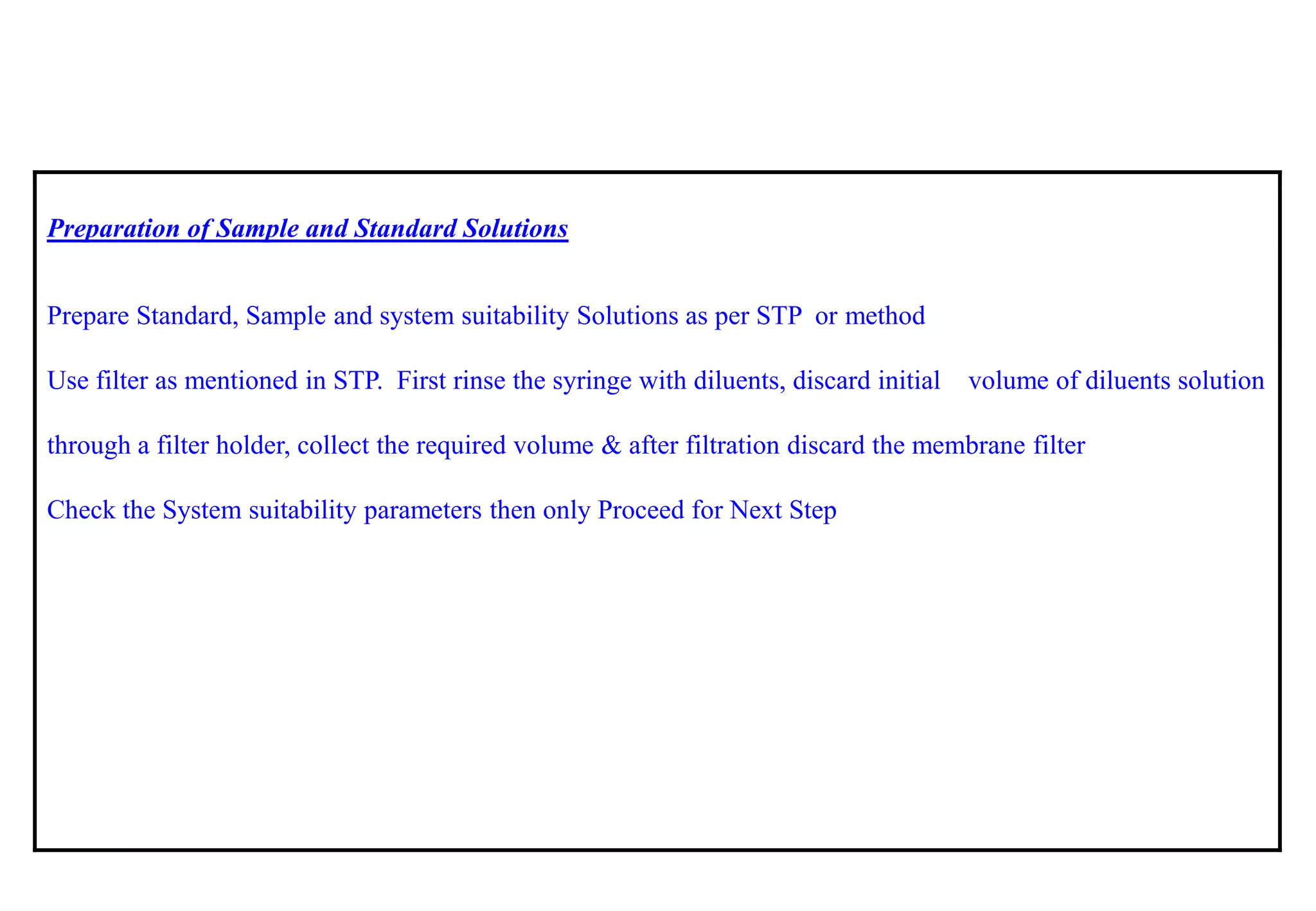 Preparation of Sample and Standard Solutions 
Prepare Standard, Sample and system suitability Solutions as per STP ormethod 
Use filter as mentioned in STP. First rinse the syringe with diluents, discard initial volume of diluents solution through a filter holder, collect the required volume & after filtration discard the membrane filter 
Check the System suitability parameters then only Proceed for Next Step  