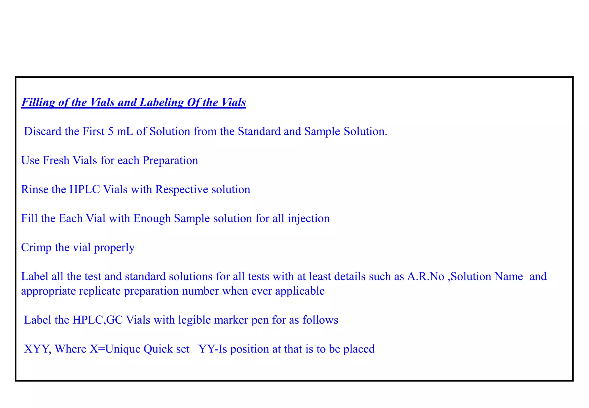 Filling of the Vials and Labeling Of the Vials 
Discard the First 5 mLof Solution from the Standard and Sample Solution. 
Use Fresh Vials for each Preparation 
Rinse the HPLC Vials with Respective solution 
Fill the Each Vial with Enough Sample solution for all injection 
Crimp the vial properly 
Label all the test and standard solutions for all tests with at least details such as A.R.No,Solution Name and appropriate replicate preparation number when ever applicable 
Label the HPLC,GC Vials with legible marker pen for as follows 
XYY, Where X=Unique Quick set YY-Is position at that is to be placed  