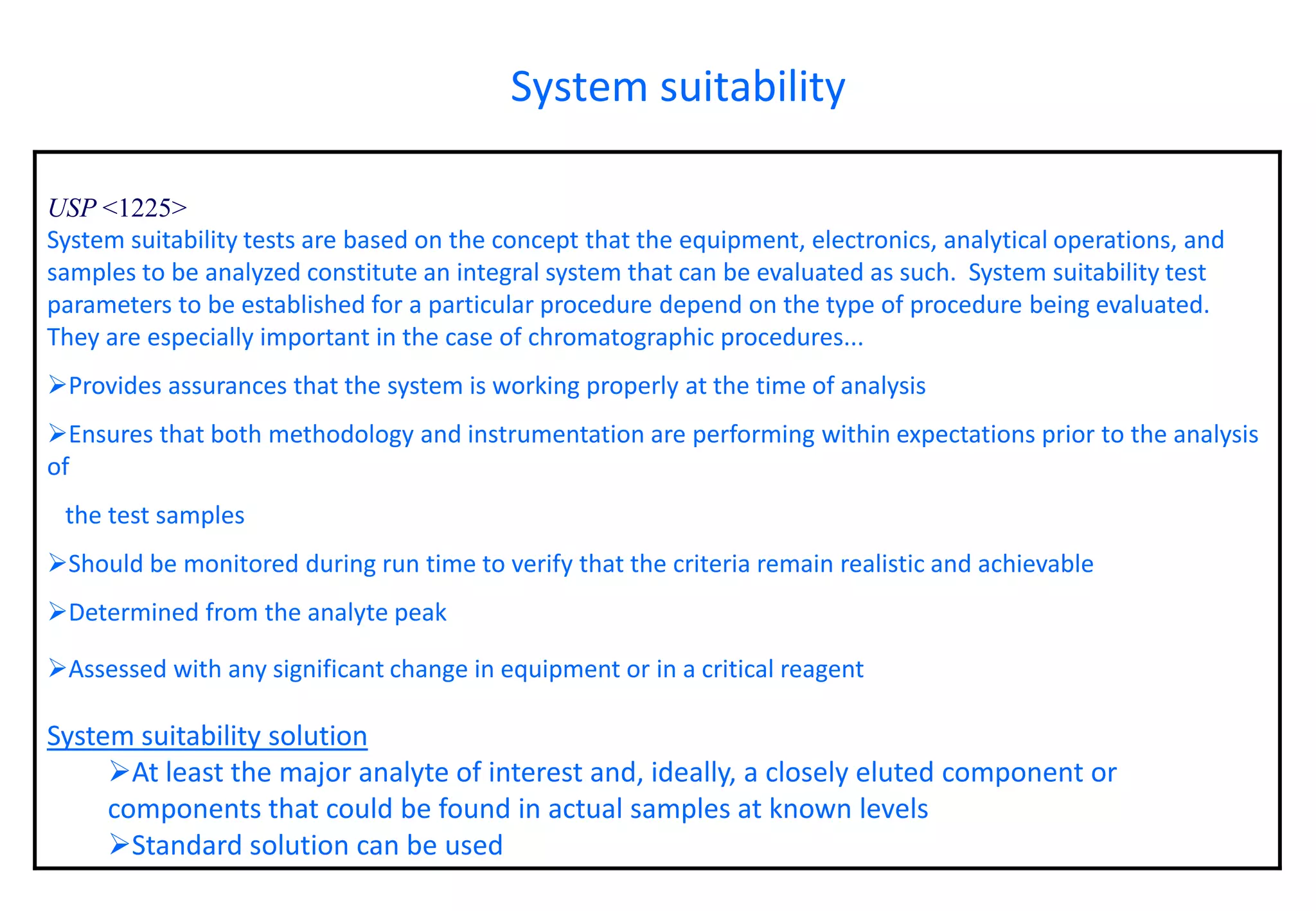 USP <1225> 
System suitability tests are based on the concept that the equipment, electronics, analytical operations, and samples to be analyzed constitute an integral system that can be evaluated as such. System suitability test parameters to be established for a particular procedure depend on the type of procedure being evaluated. They are especially important in the case of chromatographic procedures... 
Provides assurances that the system is working properly at the time of analysis 
Ensures that both methodology and instrumentation are performing within expectations prior to the analysis of 
the test samples 
Should be monitored during run time to verify that the criteria remain realistic and achievable 
Determined from the analyte peak 
Assessed with any significant change in equipment or in a critical reagent 
System suitability solution 
At least the major analyte of interest and, ideally, a closely eluted component or components that could be found in actual samples at known levels 
Standard solution can be used 
System suitability  