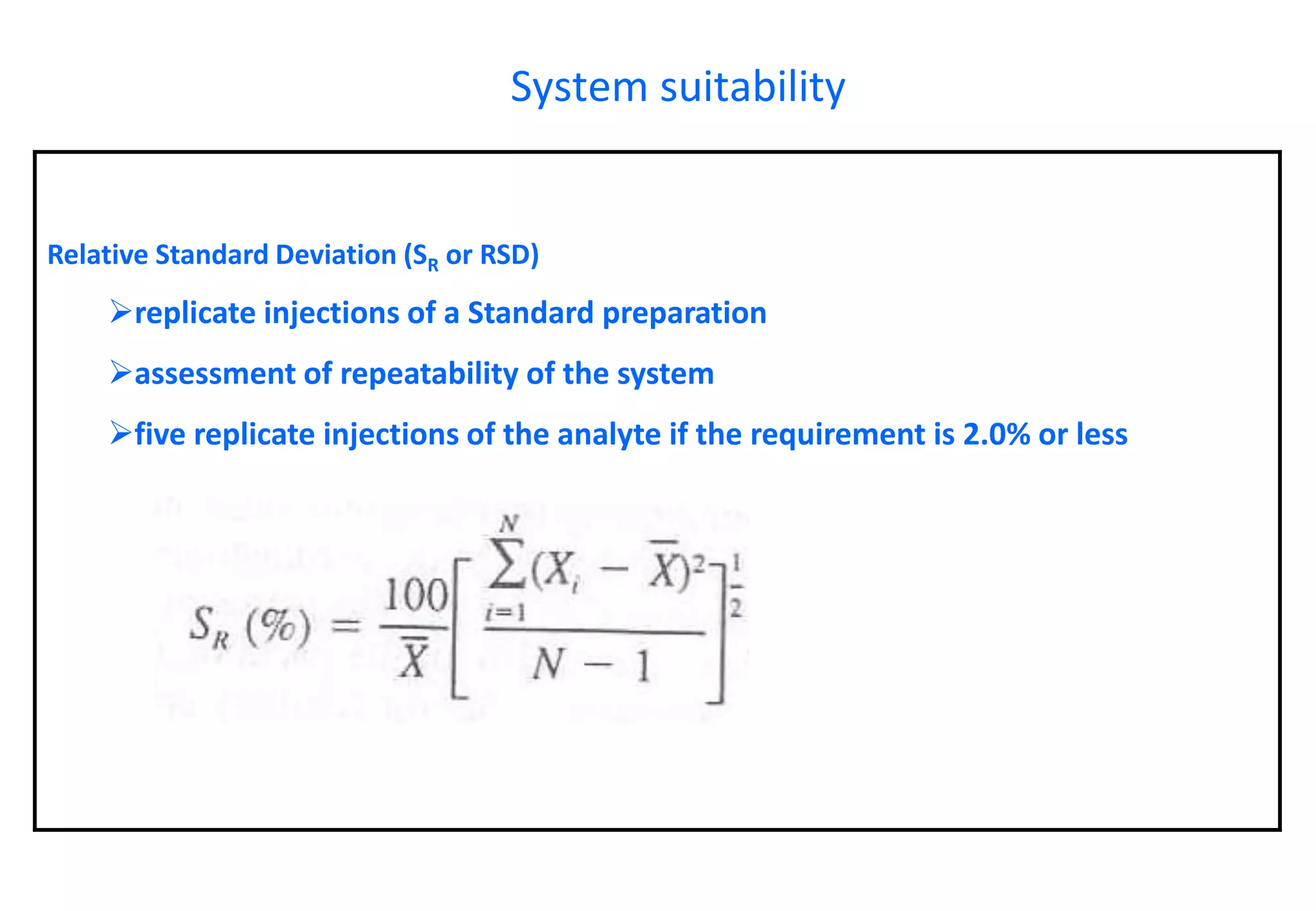 Relative Standard Deviation (SRor RSD) 
replicate injections of a Standard preparation 
assessment of repeatability of the system 
five replicate injections of the analyte if the requirement is 2.0% or less 
System suitability  