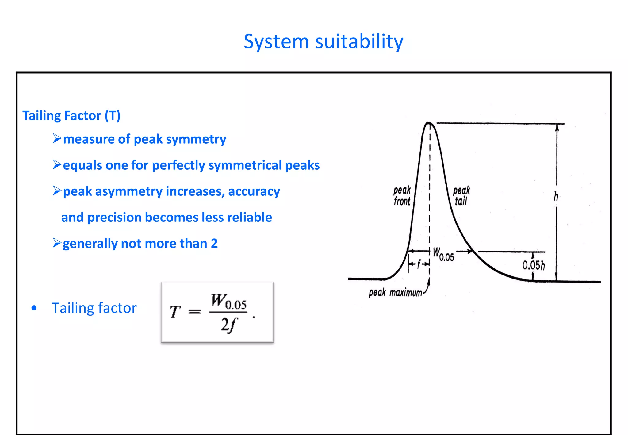 Tailing Factor (T) 
measure of peak symmetry 
equals one for perfectly symmetrical peaks 
peak asymmetry increases, accuracy 
and precision becomes less reliable 
generally not more than 2 
System suitability 
•Tailing factor  