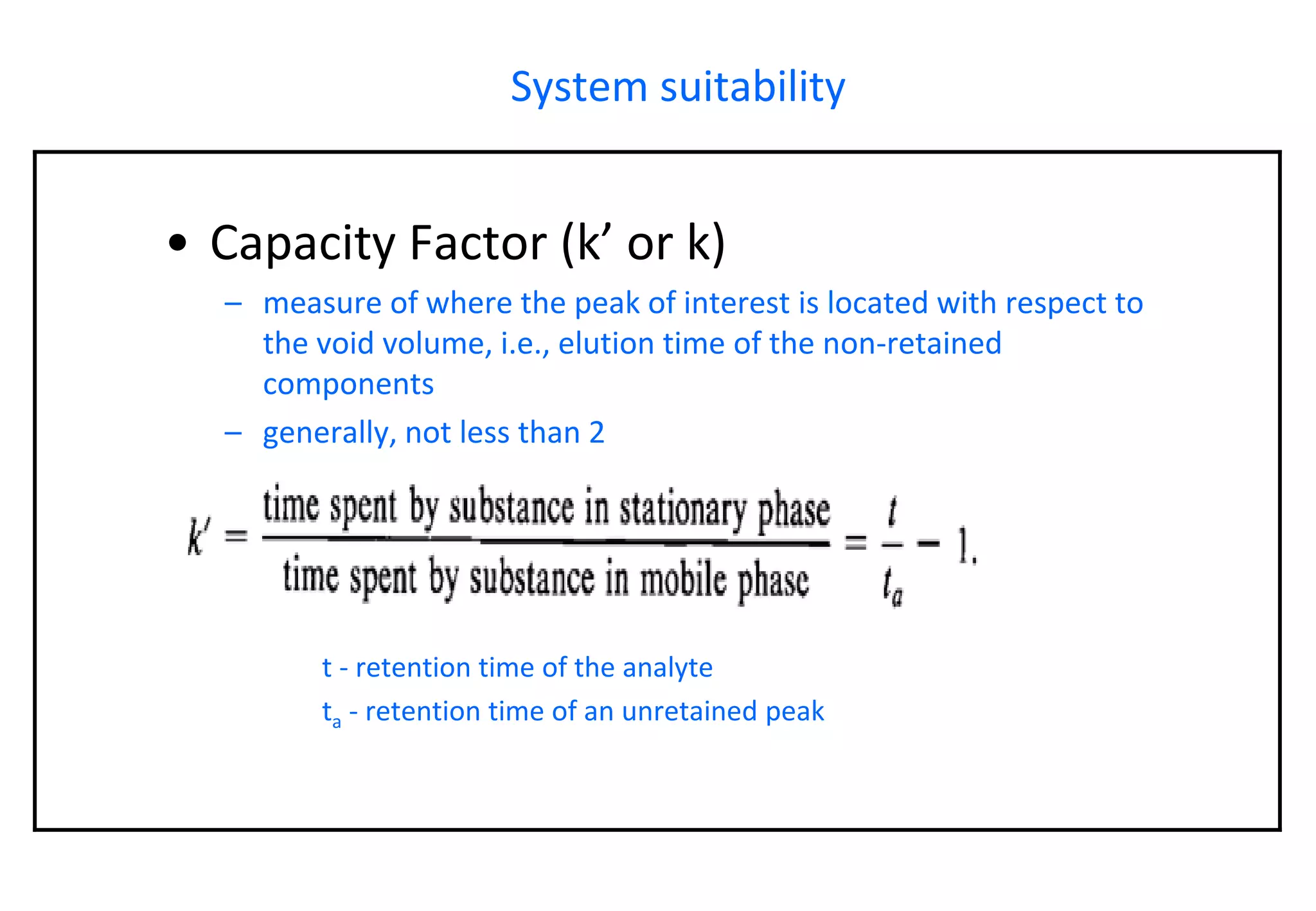 System suitability 
•Capacity Factor (k’ or k) 
–measure of where the peak of interest is located with respect to the void volume, i.e., elution time of the non-retained components 
–generally, not less than 2t -retention time of the analyteta-retention time of an unretainedpeak  